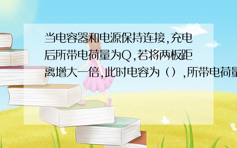 当电容器和电源保持连接,充电后所带电荷量为Q,若将两板距离增大一倍,此时电容为（）,所带电荷量为（）