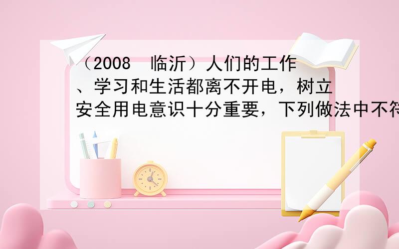 （2008•临沂）人们的工作、学习和生活都离不开电，树立安全用电意识十分重要，下列做法中不符合安全用电原则的是（　　）