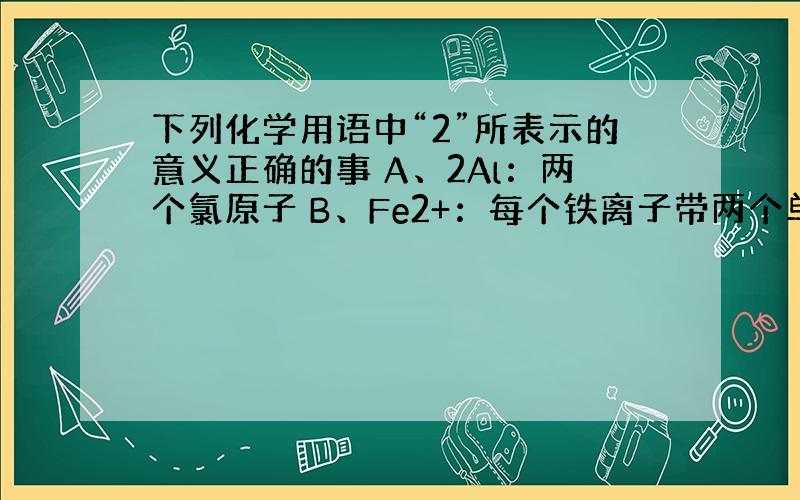 下列化学用语中“2”所表示的意义正确的事 A、2Al：两个氯原子 B、Fe2+：每个铁离子带两个单位的正电荷