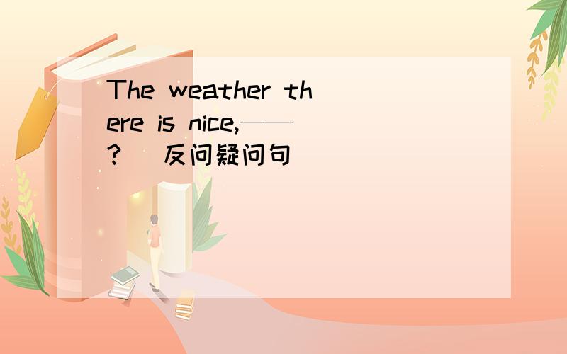 The weather there is nice,——?( 反问疑问句 )