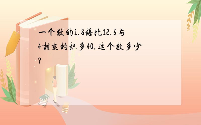 一个数的1.8倍比12.5与4相乘的积多40,这个数多少?