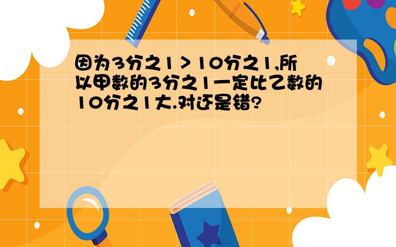 因为3分之1＞10分之1,所以甲数的3分之1一定比乙数的10分之1大.对还是错?