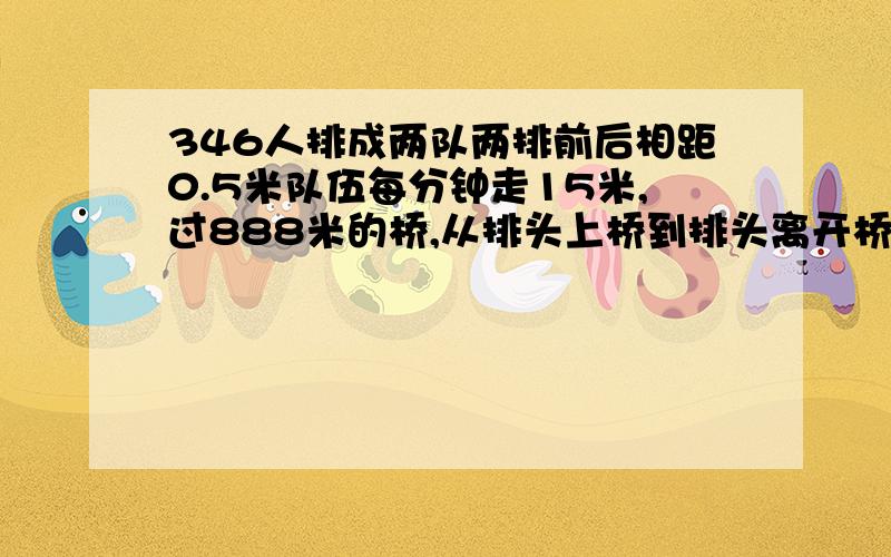 346人排成两队两排前后相距0.5米队伍每分钟走15米,过888米的桥,从排头上桥到排头离开桥,共需几分钟