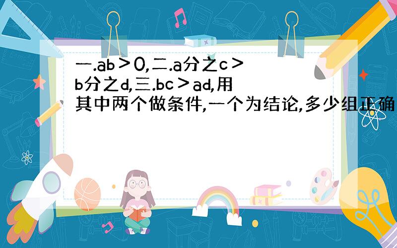 一.ab＞0,二.a分之c＞b分之d,三.bc＞ad,用其中两个做条件,一个为结论,多少组正确