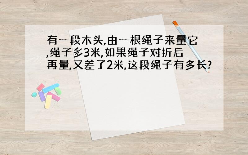 有一段木头,由一根绳子来量它,绳子多3米,如果绳子对折后再量,又差了2米,这段绳子有多长?