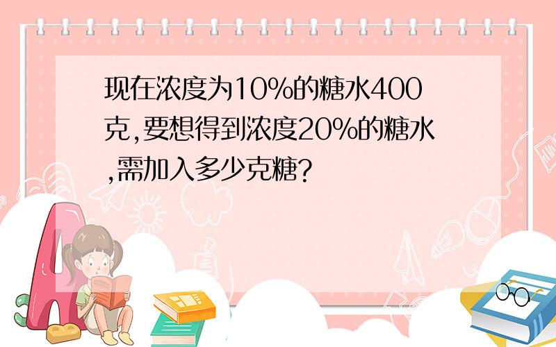 现在浓度为10%的糖水400克,要想得到浓度20%的糖水,需加入多少克糖?