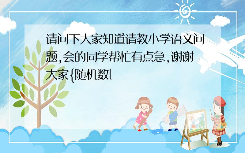 请问下大家知道请教小学语文问题,会的同学帮忙有点急,谢谢大家{随机数l