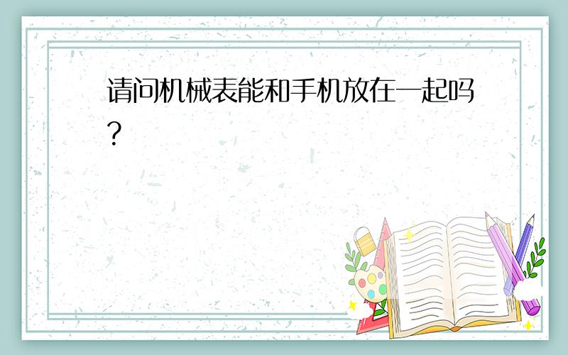 请问机械表能和手机放在一起吗?