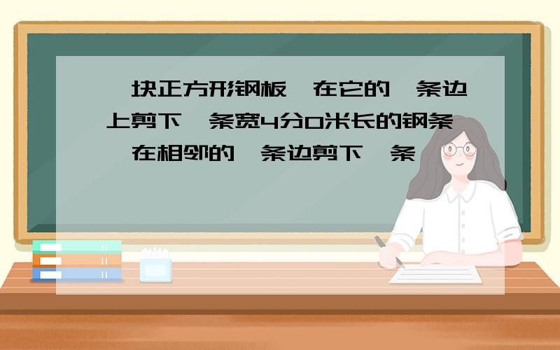 一块正方形钢板,在它的一条边上剪下一条宽4分0米长的钢条,在相邻的一条边剪下一条