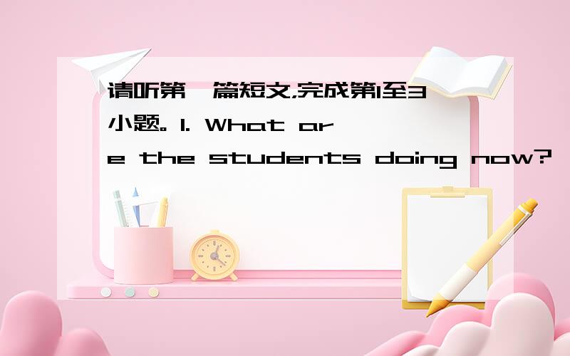 请听第一篇短文，完成第1至3小题。 1. What are the students doing now? 　　 A.