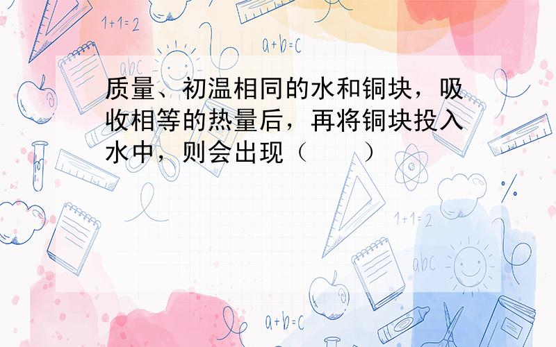 质量、初温相同的水和铜块，吸收相等的热量后，再将铜块投入水中，则会出现（　　）