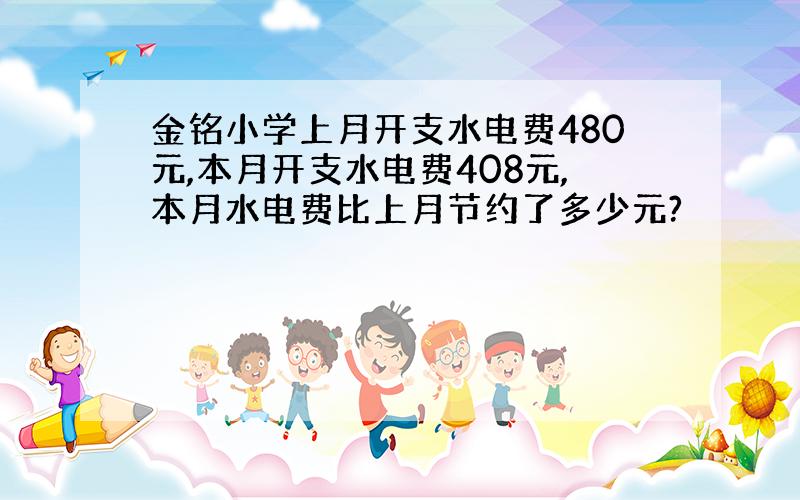 金铭小学上月开支水电费480元,本月开支水电费408元,本月水电费比上月节约了多少元?