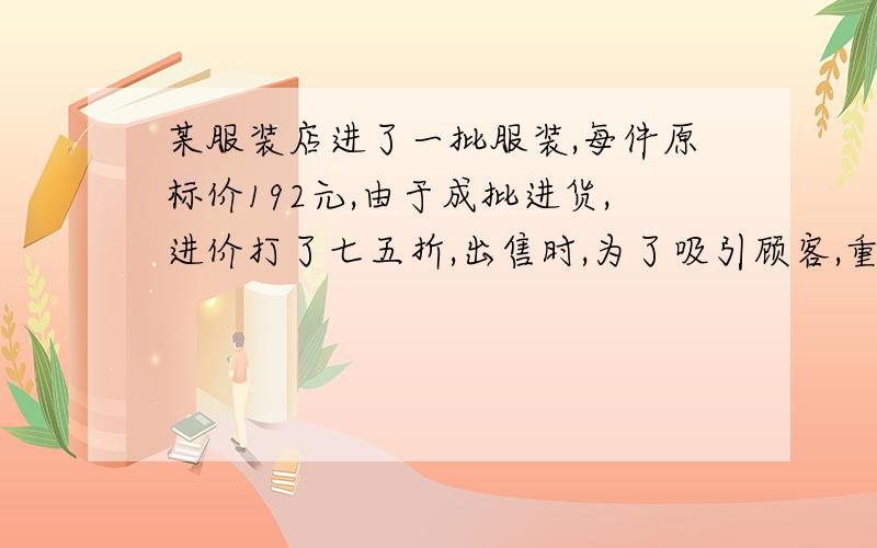 某服装店进了一批服装,每件原标价192元,由于成批进货,进价打了七五折,出售时,为了吸引顾客,重新定了一个标价,同时注明