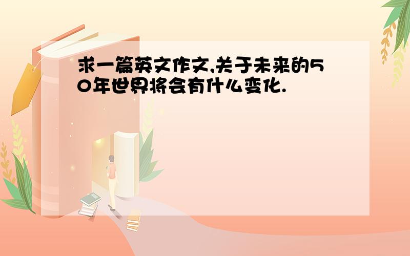 求一篇英文作文,关于未来的50年世界将会有什么变化.