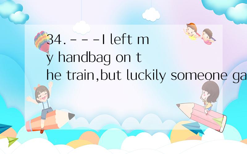 34.---I left my handbag on the train,but luckily someone gav