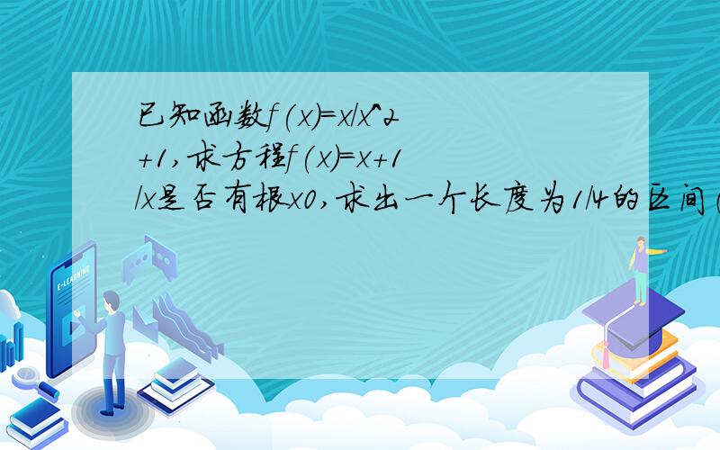 已知函数f(x)=x/x^2+1,求方程f(x)=x+1/x是否有根x0,求出一个长度为1/4的区间（a,b),使x0属