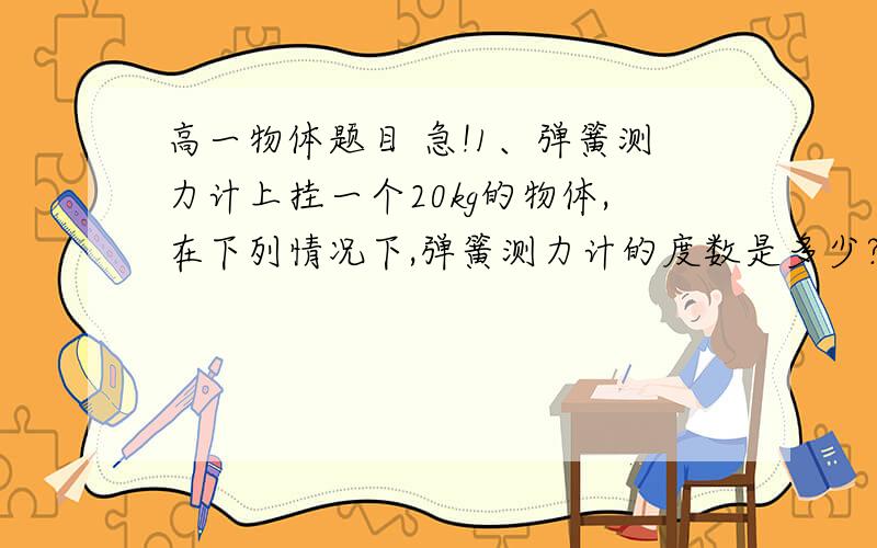 高一物体题目 急!1、弹簧测力计上挂一个20kg的物体,在下列情况下,弹簧测力计的度数是多少?（g=10m/s2）（1）