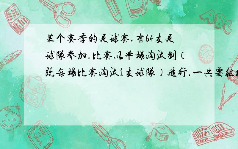 某个赛季的足球赛,有64支足球队参加.比赛以单场淘汰制（既每场比赛淘汰1支球队）进行.一共要组织多少场