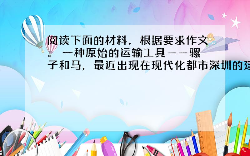 阅读下面的材料，根据要求作文。 一种原始的运输工具——骡子和马，最近出现在现代化都市深圳的建设工地上。 深圳市的一项供电