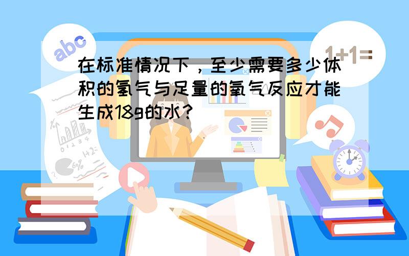 在标准情况下，至少需要多少体积的氢气与足量的氧气反应才能生成18g的水？