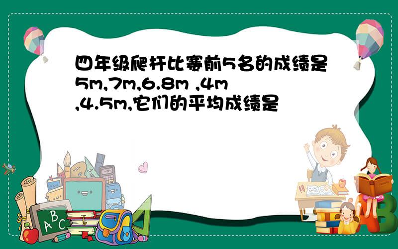 四年级爬杆比赛前5名的成绩是5m,7m,6.8m ,4m,4.5m,它们的平均成绩是