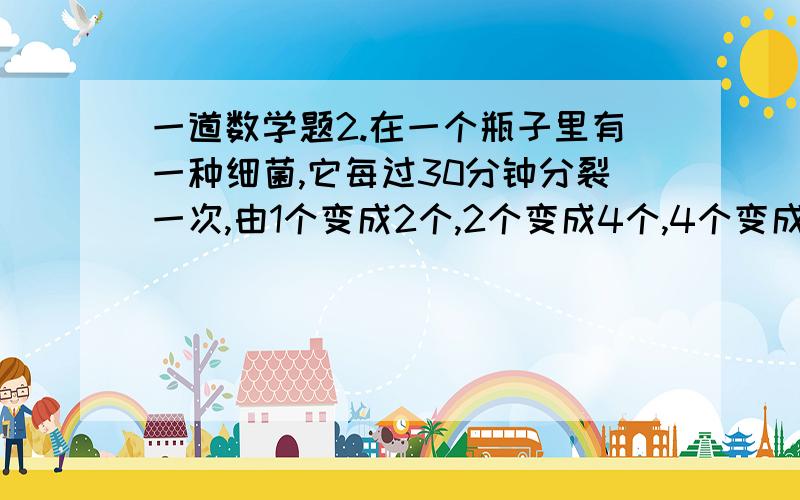 一道数学题2.在一个瓶子里有一种细菌,它每过30分钟分裂一次,由1个变成2个,2个变成4个,4个变成8个……,如此下去经