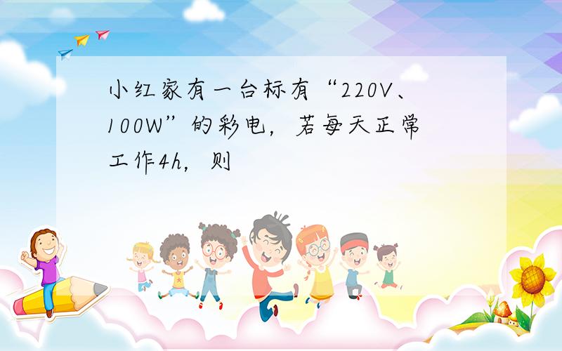 小红家有一台标有“220V、100W”的彩电，若每天正常工作4h，则