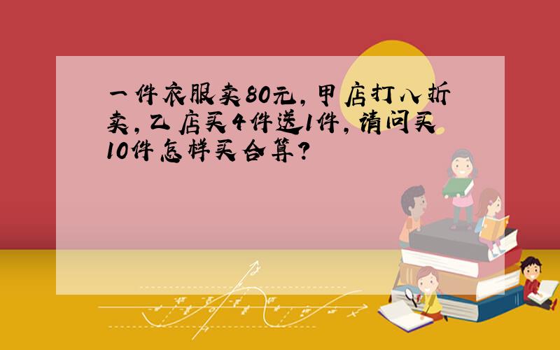 一件衣服卖80元，甲店打八折卖，乙店买4件送1件，请问买10件怎样买合算？