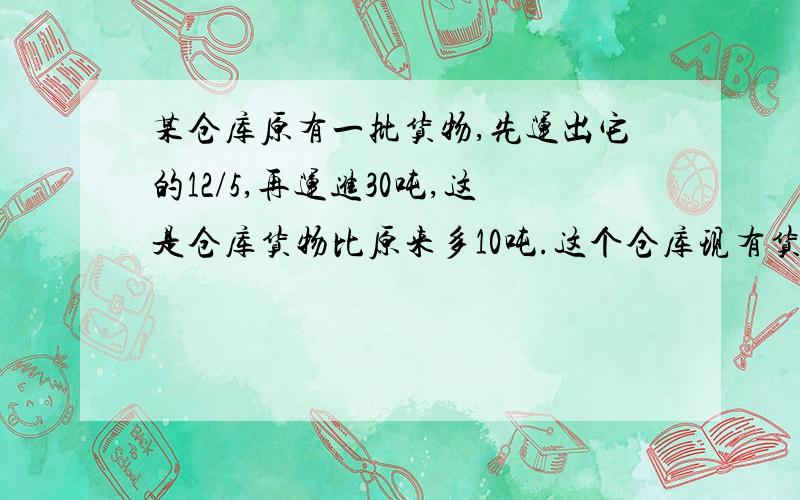 某仓库原有一批货物,先运出它的12/5,再运进30吨,这是仓库货物比原来多10吨.这个仓库现有货物多少吨?