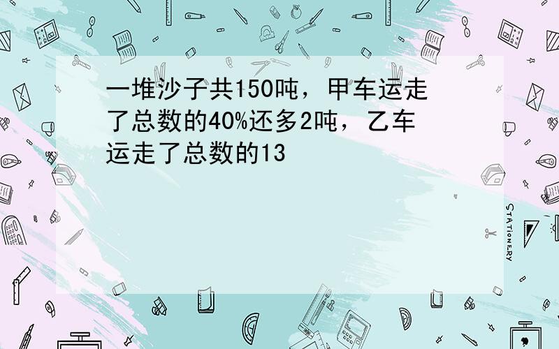 一堆沙子共150吨，甲车运走了总数的40%还多2吨，乙车运走了总数的13