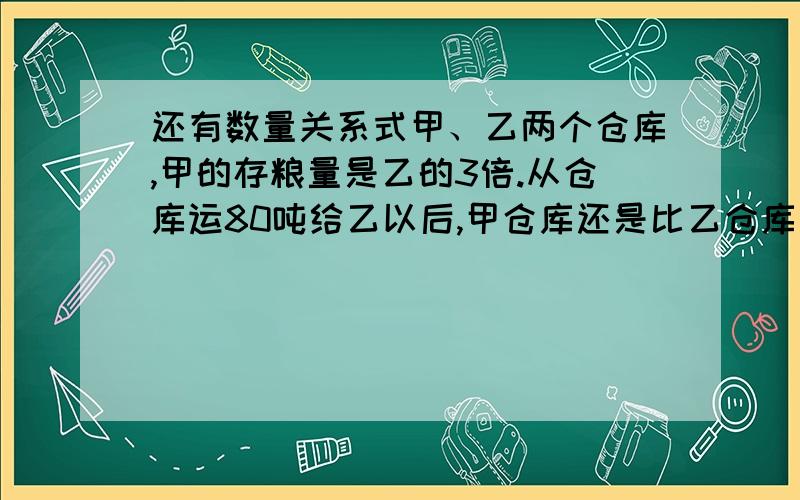 还有数量关系式甲、乙两个仓库,甲的存粮量是乙的3倍.从仓库运80吨给乙以后,甲仓库还是比乙仓库多30吨.甲乙两个仓库原来