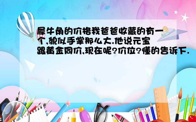 犀牛角的价格我爸爸收藏的有一个,貌似手掌那么大.他说元宝跟黄金同价,现在呢?价位?懂的告诉下.