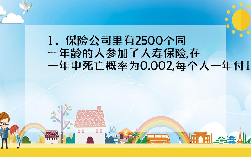 1、保险公司里有2500个同一年龄的人参加了人寿保险,在一年中死亡概率为0.002,每个人一年付12元保险费,而在死亡时