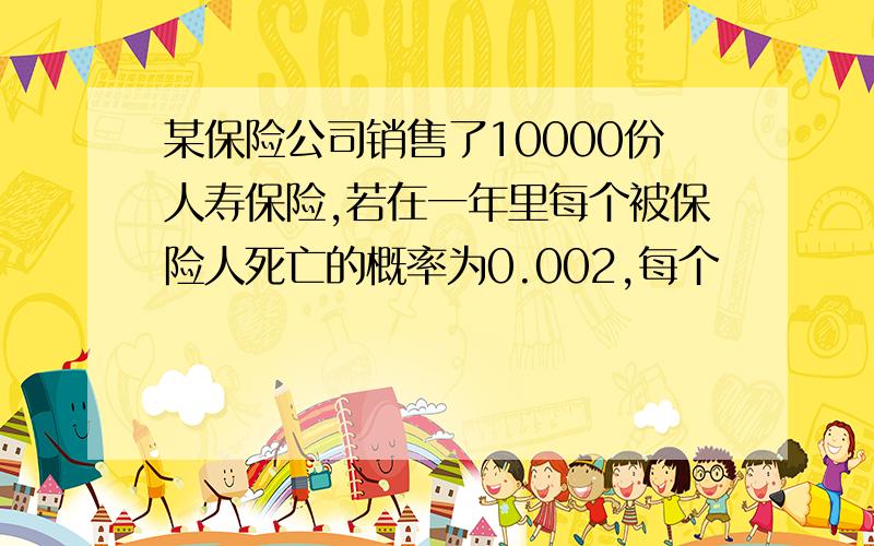 某保险公司销售了10000份人寿保险,若在一年里每个被保险人死亡的概率为0.002,每个