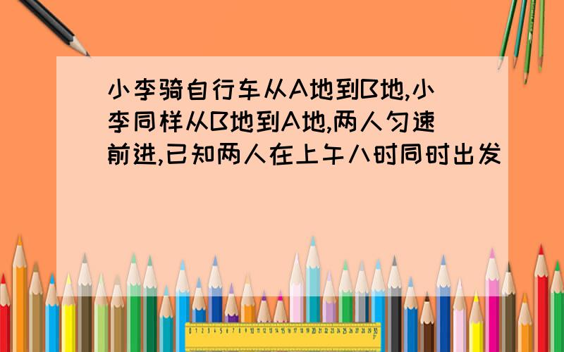 小李骑自行车从A地到B地,小李同样从B地到A地,两人匀速前进,已知两人在上午八时同时出发