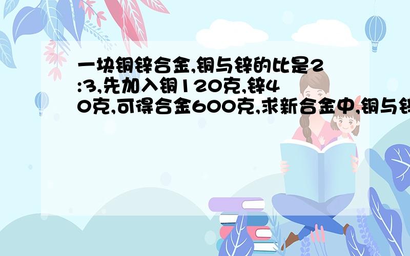 一块铜锌合金,铜与锌的比是2:3,先加入铜120克,锌40克,可得合金600克,求新合金中,铜与锌的比是多少?