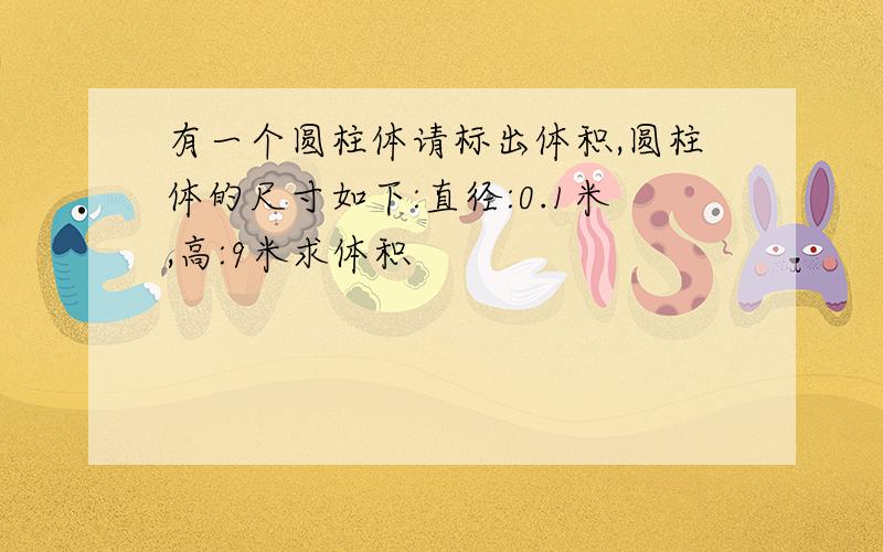 有一个圆柱体请标出体积,圆柱体的尺寸如下:直径:0.1米,高:9米求体积