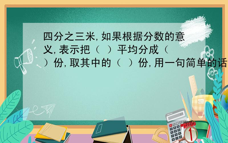 四分之三米,如果根据分数的意义,表示把（ ）平均分成（ ）份,取其中的（ ）份,用一句简单的话说,即表