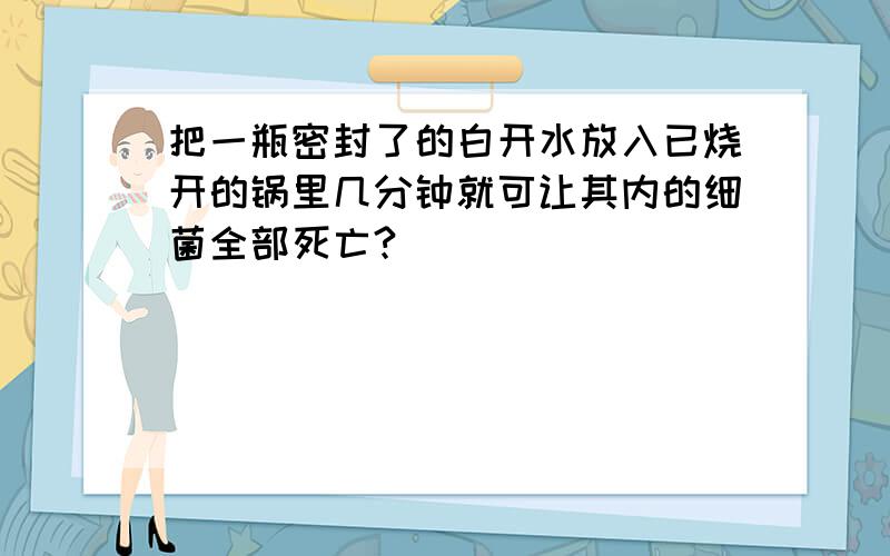 把一瓶密封了的白开水放入已烧开的锅里几分钟就可让其内的细菌全部死亡?