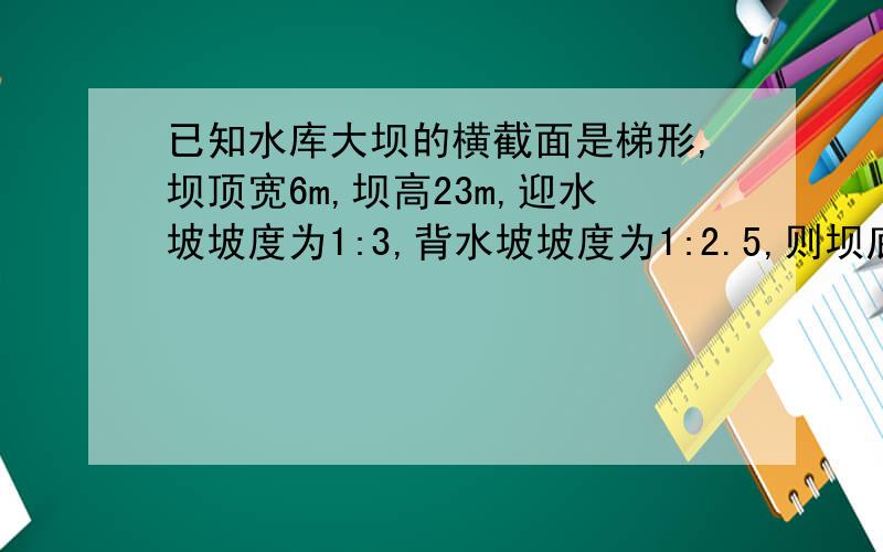 已知水库大坝的横截面是梯形,坝顶宽6m,坝高23m,迎水坡坡度为1:3,背水坡坡度为1:2.5,则坝底长为——m?