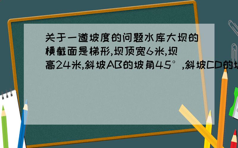 关于一道坡度的问题水库大坝的横截面是梯形,坝顶宽6米,坝高24米,斜坡AB的坡角45°,斜坡CD的坡度i=1∶2,则坝底