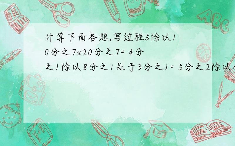 计算下面各题,写过程5除以10分之7x20分之7= 4分之1除以8分之1处于3分之1= 5分之2除以4分之3x5分之2=