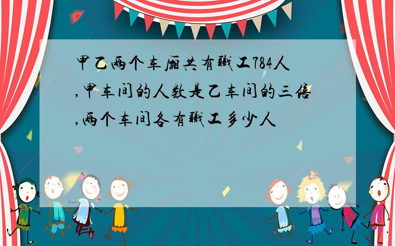 甲乙两个车厢共有职工784人,甲车间的人数是乙车间的三倍,两个车间各有职工多少人