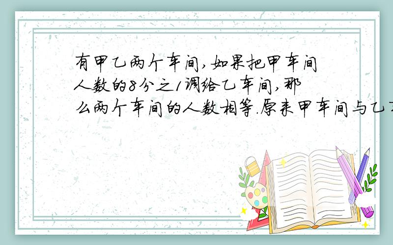 有甲乙两个车间,如果把甲车间人数的8分之1调给乙车间,那么两个车间的人数相等.原来甲车间与乙车间的人数比是