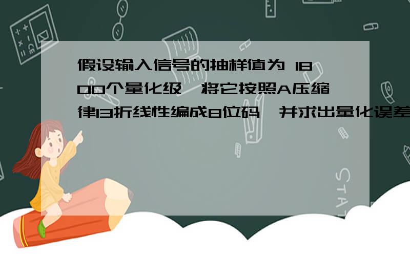 假设输入信号的抽样值为 1800个量化级,将它按照A压缩律13折线性编成8位码,并求出量化误差,写出对应...