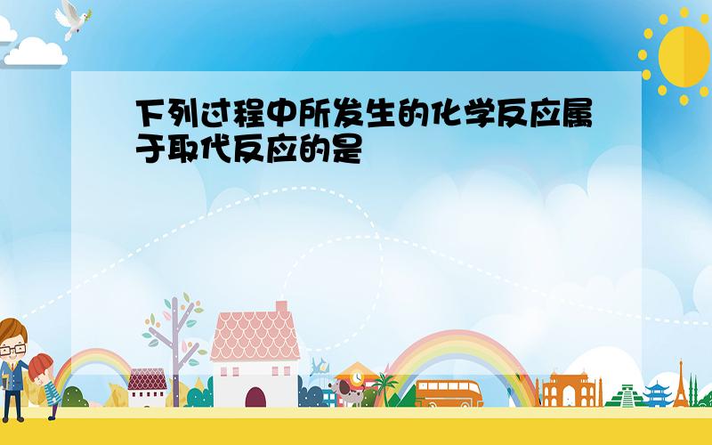 下列过程中所发生的化学反应属于取代反应的是