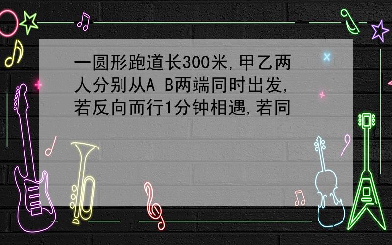 一圆形跑道长300米,甲乙两人分别从A B两端同时出发,若反向而行1分钟相遇,若同