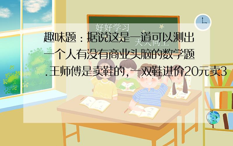 趣味题：据说这是一道可以测出一个人有没有商业头脑的数学题.王师傅是卖鞋的,一双鞋进价20元卖3