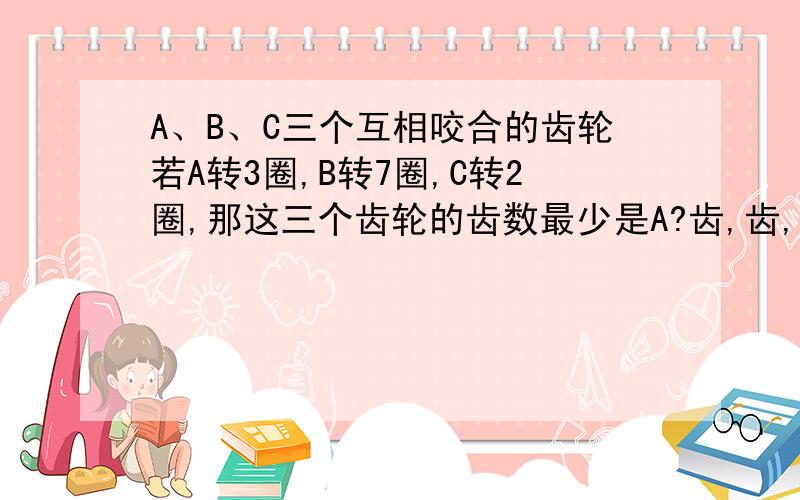 A、B、C三个互相咬合的齿轮若A转3圈,B转7圈,C转2圈,那这三个齿轮的齿数最少是A?齿,齿,齿.