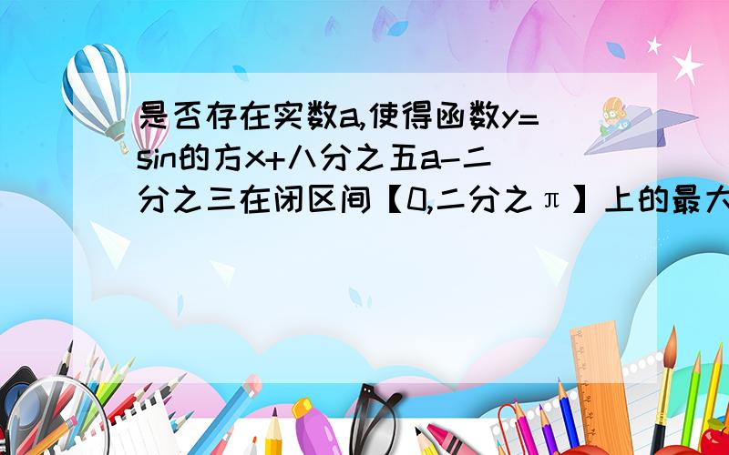 是否存在实数a,使得函数y=sin的方x+八分之五a-二分之三在闭区间【0,二分之π】上的最大值是1?若存在,